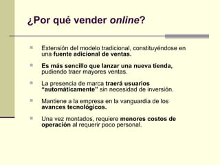  Extensión del modelo tradicional, constituyéndose en
una fuente adicional de ventas.
 Es más sencillo que lanzar una nueva tienda,
pudiendo traer mayores ventas.
 La presencia de marca traerá usuarios
“automáticamente” sin necesidad de inversión.
 Mantiene a la empresa en la vanguardia de los
avances tecnológicos.
 Una vez montados, requiere menores costos de
operación al requerir poco personal.
¿Por qué vender online?
 
