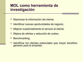  Maximizar la información del cliente.
 Identificar nuevas oportunidades de negocio.
 Mejorar sustancialmente el servicio al cliente.
 Mejora de ofertas y reducción de costes.
 Benchmarking.
 Identificar los clientes potenciales que mayor beneficio
generen para la empresa.
MOL como herramienta de
investigación
 