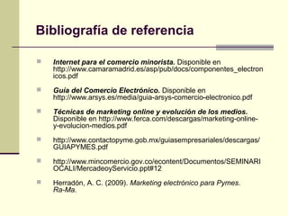  Internet para el comercio minorista. Disponible en
http://www.camaramadrid.es/asp/pub/docs/componentes_electron
icos.pdf
 Guía del Comercio Electrónico. Disponible en
http://www.arsys.es/media/guia-arsys-comercio-electronico.pdf
 Técnicas de marketing online y evolución de los medios.
Disponible en http://www.ferca.com/descargas/marketing-online-
y-evolucion-medios.pdf
 http://www.contactopyme.gob.mx/guiasempresariales/descargas/
GUIAPYMES.pdf
 http://www.mincomercio.gov.co/econtent/Documentos/SEMINARI
OCALI/MercadeoyServicio.ppt#12
 Herradón, A. C. (2009). Marketing electrónico para Pymes.
Ra-Ma.
Bibliografía de referencia
 