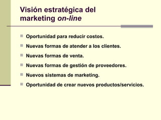  Oportunidad para reducir costos.
 Nuevas formas de atender a los clientes.
 Nuevas formas de venta.
 Nuevas formas de gestión de proveedores.
 Nuevos sistemas de marketing.
 Oportunidad de crear nuevos productos/servicios.
Visión estratégica del
marketing on-line
 