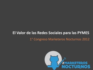 El Valor de las Redes Sociales para las PYMES
          1° Congreso Marketeros Nocturnos 2012
 