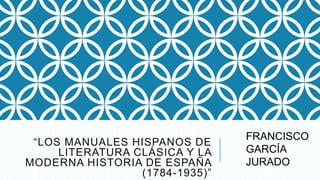 “LOS MANUALES HISPANOS DE
LITERATURA CLÁSICA Y LA
MODERNA HISTORIA DE ESPAÑA
(1784-1935)”
FRANCISCO
GARCÍA
JURADO
 