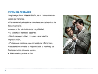 PERFIL DEL ACOSADOR
Según el profesor IÑAKI PIÑUEL, de la Universidad de
Alcalá de Henares.
• Personalidad psicopática, con alteración del sentido de
la norma moral,
• Ausencia del sentimiento de culpabilidad,
• Si se le hace frente es cobarde,
• Mentiroso compulsivo, con gran capacidad de
Improvisación,
• Profesional mediocre, con complejo de inferioridad,
• Necesita del secreto, la vergüenza de la victima y los
testigos mudos, ciegos y sordos,
• Mediocre inoperante activo.
 