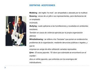DISTINTAS ACEPCIONES


Mobbing : del inglés “to mob”, ser atropellado o atacado por la multitud.
Bossing : acoso de un jefe o sus representantes, para deshacerse de
un empleado
incómodo.
Bullying : suele aplicarse a las humillaciones y novatadas en ambientes
escolares.
También en casos de violencia ejercida por la propia organización
(EEUU)
Whistleblowing : se refiere a los “bocazas” que ponen en evidencia los
problemas de la organización, mediante denuncias públicas o legales, y
que la
empresa se venga de ellos utilizando variadas represalias.
Ijime : El acoso japonés. “El clavo que sobresale se encontrará con el
martillo”,
dice un refrán japonés, que sintoniza con los enemigos del
individualismo.
 