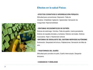 Efectos en la salud Física:

• EFECTOS COGNITIVOS E HIPERREACCIÓN PSÍQUICA
Dificultad para concentrarse. Depresión. Falta de
iniciativa. Irritabilidad. Agitación. Agresividad. Sensación de
inseguridad. Hipersensibilidad.


• SÍNTOMAS SICOSOMÁTICOS DE ESTRÉS
Dolores de estómago. Vómitos. Falta de apetito. Llanto persistente.
Dolores de espalda dorsales y lumbares. Dolores cervicales. Dolores
musculares. Hiper o Hipotensión arterial.
•SÍNTOMAS DE DESAJUSTE DEL SISTEMA NERVIOSO AUTÓNOMO
Sudoración. Sequedad de la boca. Palpitaciones. Sensación de falta de
aire.


• TRASTORNOS DEL SUEÑO
Dificultad para conciliar el sueño. Sueño interrumpido. Despertar
temprano.


• CANSANCIO Y DEBILIDAD
 