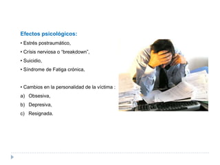 Efectos psicológicos:
• Estrés postraumático,
• Crísis nerviosa o “breakdown”,
• Suicidio,
• Síndrome de Fatiga crónica,


• Cambios en la personalidad de la víctima :
a) Obsesiva,
b) Depresiva,
c) Resignada.
 