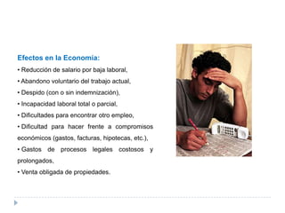 Efectos en la Economía:
• Reducción de salario por baja laboral,
• Abandono voluntario del trabajo actual,
• Despido (con o sin indemnización),
• Incapacidad laboral total o parcial,
• Dificultades para encontrar otro empleo,
• Dificultad para hacer frente a compromisos
económicos (gastos, facturas, hipotecas, etc.),
• Gastos de procesos legales costosos y
prolongados,
• Venta obligada de propiedades.
 