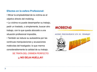 Efectos en la esfera Profesional:
• Minar la empleabilidad de la victima es el
objetivo directo del mobbing,
• La victima no puede desempeñar su trabajo,
pedir un traslado, o simplemente, buscar otro
trabajo, con lo que queda abocado a una
situación profesional imposible,
• También se reduce su autoestima por las
continuas manipulaciones y acusaciones
malévolas del hostigador, lo que merma
considerablemente la calidad de su trabajo.
      SE TRATA DEL CRIMEN PERFECTO
            ¡¡ NO DEJA HUELLA!!
 