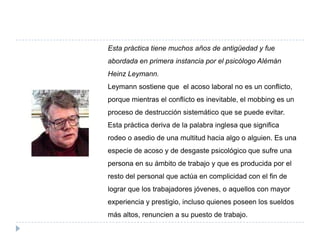 Esta práctica tiene muchos años de antigüedad y fue
abordada en primera instancia por el psicólogo Alémán
Heinz Leymann.
Leymann sostiene que el acoso laboral no es un conflicto,
porque mientras el conflicto es inevitable, el mobbing es un
proceso de destrucción sistemático que se puede evitar.
Esta práctica deriva de la palabra inglesa que significa
rodeo o asedio de una multitud hacia algo o alguien. Es una
especie de acoso y de desgaste psicológico que sufre una
persona en su ámbito de trabajo y que es producida por el
resto del personal que actúa en complicidad con el fin de
lograr que los trabajadores jóvenes, o aquellos con mayor
experiencia y prestigio, incluso quienes poseen los sueldos
más altos, renuncien a su puesto de trabajo.
 