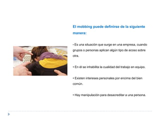 El mobbing puede definirse de la siguiente
manera:


• Es una situación que surge en una empresa, cuando

grupos o personas aplican algún tipo de acoso sobre
otra.


• En él se inhabilita la cualidad del trabajo en equipo.


• Existen intereses personales por encima del bien
común.


• Hay manipulación para desacreditar a una persona.
 