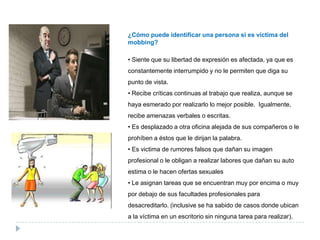 ¿Cómo puede identificar una persona si es víctima del
mobbing?

• Siente que su libertad de expresión es afectada, ya que es
constantemente interrumpido y no le permiten que diga su
punto de vista.
• Recibe críticas continuas al trabajo que realiza, aunque se
haya esmerado por realizarlo lo mejor posible. Igualmente,
recibe amenazas verbales o escritas.
• Es desplazado a otra oficina alejada de sus compañeros o le
prohíben a éstos que le dirijan la palabra.
• Es victima de rumores falsos que dañan su imagen
profesional o le obligan a realizar labores que dañan su auto
estima o le hacen ofertas sexuales
• Le asignan tareas que se encuentran muy por encima o muy
por debajo de sus facultades profesionales para
desacreditarlo. (inclusive se ha sabido de casos donde ubican
a la víctima en un escritorio sin ninguna tarea para realizar).
 