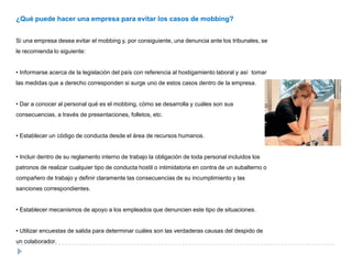 ¿Qué puede hacer una empresa para evitar los casos de mobbing?


Si una empresa desea evitar el mobbing y, por consiguiente, una denuncia ante los tribunales, se
le recomienda lo siguiente:


• Informarse acerca de la legislación del país con referencia al hostigamiento laboral y así tomar
las medidas que a derecho corresponden si surge uno de estos casos dentro de la empresa.


• Dar a conocer al personal qué es el mobbing, cómo se desarrolla y cuáles son sus
consecuencias, a través de presentaciones, folletos, etc.


• Establecer un código de conducta desde el área de recursos humanos.


• Incluir dentro de su reglamento interno de trabajo la obligación de toda personal incluidos los
patronos de realizar cualquier tipo de conducta hostil o intimidatoria en contra de un subalterno o
compañero de trabajo y definir claramente las consecuencias de su incumplimiento y las
sanciones correspondientes.


• Establecer mecanismos de apoyo a los empleados que denuncien este tipo de situaciones.


• Utilizar encuestas de salida para determinar cuáles son las verdaderas causas del despido de
un colaborador.
 