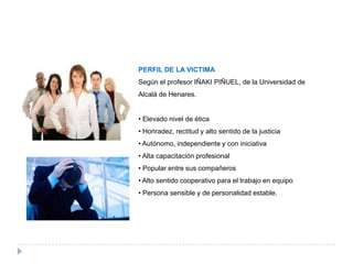 PERFIL DE LA VICTIMA
Según el profesor IÑAKI PIÑUEL, de la Universidad de
Alcalá de Henares.


• Elevado nivel de ética
• Honradez, rectitud y alto sentido de la justicia
• Autónomo, independiente y con iniciativa
• Alta capacitación profesional
• Popular entre sus compañeros
• Alto sentido cooperativo para el trabajo en equipo
• Persona sensible y de personalidad estable.
 