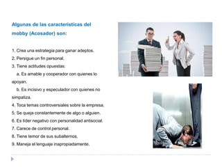 Algunas de las características del
mobby (Acosador) son:


1. Crea una estrategia para ganar adeptos.
2. Persigue un fin personal.
3. Tiene actitudes opuestas:
  a. Es amable y cooperador con quienes lo
apoyan.
  b. Es incisivo y especulador con quienes no
simpatiza.
4. Toca temas controversiales sobre la empresa.
5. Se queja constantemente de algo o alguien.
6. Es líder negativo con personalidad antisocial.
7. Carece de control personal.
8. Tiene temor de sus subalternos.
9. Maneja el lenguaje inapropiadamente.
 