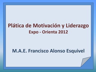 Plática de Motivación y Liderazgo
        Expo - Orienta 2012


 M.A.E. Francisco Alonso Esquivel
 