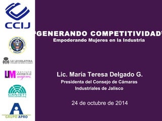 “GENERANDO COMPETITIVIDAD” 
Empoderando Mujeres en la Industria 
Lic. María Teresa Delgado G. 
Presidenta del Consejo de Cámaras 
Industriales de Jalisco 
24 de octubre de 2014 
 