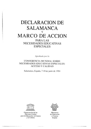 DECLARACION DE
SALAMANCA
MARCO 6E ACCION
PARA LAS
NECESIDADES EDUCATIVAS
ESPECIALES
CONFERENCIA MUNDIAL SOBRE
NECESIDADES EDUCATIVAS ESPECIALES:
ACCESO Y CALIDAD
Salamanca, España, 7- 10 de junio de 1993
Organización de las
Naciones Unidas
para la Educación, la Ciencia
y la Cultura
-
 