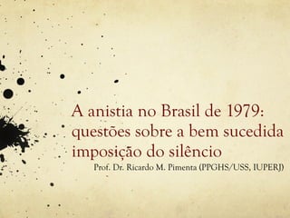 A anistia no Brasil de 1979:
questões sobre a bem sucedida
imposição do silêncio
   Prof. Dr. Ricardo M. Pimenta (PPGHS/USS, IUPERJ)
 