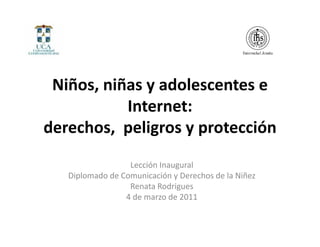 Niños, niñas y adolescentes e 
           Internet: 
derechos, peligros y protección
                  Lección Inaugural
   Diplomado de Comunicación y Derechos de la Niñez
                  Renata Rodrigues
                 4 de marzo de 2011
 