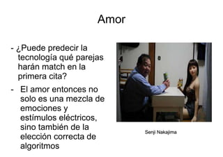 Amor
- ¿Puede predecir la
tecnología qué parejas
harán match en la
primera cita?
- El amor entonces no
solo es una mezcla de
emociones y
estímulos eléctricos,
sino también de la
elección correcta de
algoritmos
Senji Nakajima
 