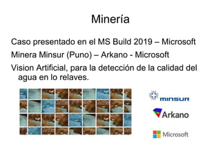 Minería
Caso presentado en el MS Build 2019 – Microsoft
Minera Minsur (Puno) – Arkano - Microsoft
Vision Artificial, para la detección de la calidad del
agua en lo relaves.
 
