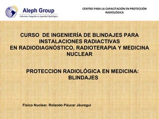 PROTECCION RADIOLÓGICA EN MEDICINA:  BLINDAJES Físico Nuclear. Rolando Páucar Jáuregui CURSO  DE INGENIERÍA DE BLINDAJES PARA INSTALACIONES RADIACTIVAS EN RADIODIAGNÓSTICO, RADIOTERAPIA Y MEDICINA NUCLEAR CENTRO PARA LA CAPACITACIÓN EN PROTECCIÓN RADIOLÓGICA 