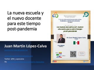 La nueva escuela y
el nuevo docente
para este tiempo
post-pandemia
Juan Martín López-Calva
juanmartin.lopez@upaep.mx
www.educacionpersonalizante.com
Twitter: @M_Lopezcalva
FB: https://www.facebook.com/martin.lopezcalva/
 