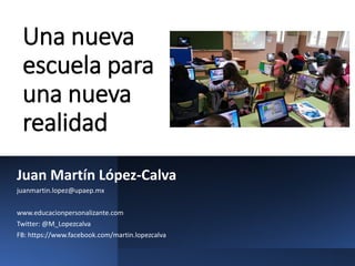 Una nueva
escuela para
una nueva
realidad
Juan Martín López-Calva
juanmartin.lopez@upaep.mx
www.educacionpersonalizante.com
Twitter: @M_Lopezcalva
FB: https://www.facebook.com/martin.lopezcalva
 