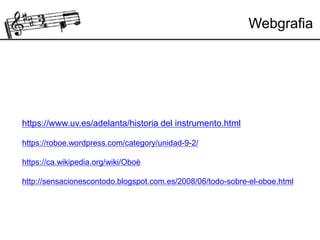 Webgrafia
https://www.uv.es/adelanta/historia del instrumento.html
https://roboe.wordpress.com/category/unidad-9-2/
https://ca.wikipedia.org/wiki/Oboè
http://sensacionescontodo.blogspot.com.es/2008/06/todo-sobre-el-oboe.html
 