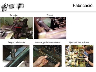Fabricació
Tornejat Trepat
Trepat dels forats Muntatge del mecanisme Ajust del mecanisme
 