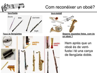 Vent-fusta
Tipus de llengüetes
Vent-metall
Hem après que un
oboè és de vent-
fusta i té una canya
de llengüeta doble.
Segons aquestes fotos, com és
un oboè ?
Com reconéixer un oboè?
 