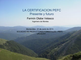 LA CERTIFICACION PEFC
Presente y futuro
Fermín Olabe Velasco
Ingeniero de Montes
Montevideo, 21 de Junio de 2013
SOCIEDAD DE PRODUCTORES FORESTALES – PEFC
URUGUAY
 