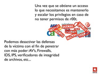 Una vez que se obtiene un acceso
                    lo que necesitamos es mantenerlo
                    y escalar los privilegios en caso de
                    no tener permisos de r00t.




Podemos desactivar las defensas
de la víctima con el ﬁn de penetrar
con más poder: AV’s, Firewalls,
IDS, IPS, veriﬁcadores de integridad
de archivos, etc...
 
