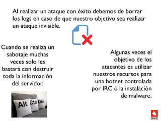 Al realizar un ataque con éxito debemos de borrar
    los logs en caso de que nuestro objetivo sea realizar
    un ataque invisible.


Cuando se realiza un
  sabotaje muchas                         Algunas veces el
   veces solo les                           objetivo de los
bastará con destruir                   atacantes es utilizar
toda la información                nuestros recursos para
    del servidor.                   una botnet controlada
                                   por IRC ó la instalación
                                              de malware.
 