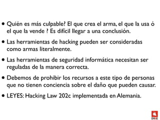 • Quién es más culpable? El que crea el arma, el que la usa ó
  el que la vende ? Es difícil llegar a una conclusión.
• Las herramientas de hacking pueden ser consideradas
  como armas literalmente.
• Las herramientas de seguridad informática necesitan ser
  reguladas de la manera correcta.
• Debemos de prohibir los recursos a este tipo de personas
  que no tienen conciencia sobre el daño que pueden causar.
• LEYES: Hacking Law 202c implementada en Alemania.
 