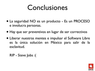 Conclusiones
• La seguridad NO es un producto - Es un PROCESO
  e involucra personas.
• Hay que ser preventivos en lugar de ser correctivos
• Liberar nuestras mentes e impulsar el Software Libre
  es la única solución en México para salir de la
  esclavitud.

  RIP - Steve Jobs :(
 