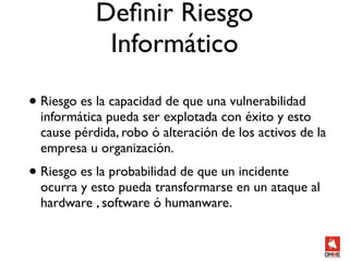 Deﬁnir Riesgo
             Informático

• Riesgo es la capacidad de que una vulnerabilidad
  informática pueda ser explotada con éxito y esto
  cause pérdida, robo ó alteración de los activos de la
  empresa u organización.
• Riesgo es la probabilidad de que un incidente
  ocurra y esto pueda transformarse en un ataque al
  hardware , software ó humanware.
 