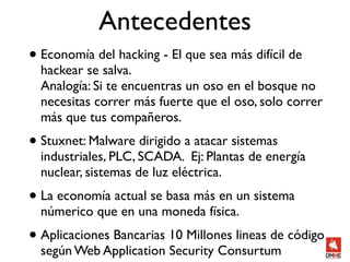 Antecedentes
• Economía del hacking - El que sea más difícil de
  hackear se salva.
  Analogía: Si te encuentras un oso en el bosque no
  necesitas correr más fuerte que el oso, solo correr
  más que tus compañeros.
• Stuxnet: Malware dirigido a atacar sistemas
  industriales, PLC, SCADA. Ej: Plantas de energía
  nuclear, sistemas de luz eléctrica.
• La economía actual se basa más en un sistema
  númerico que en una moneda física.
• Aplicaciones Bancarias 10 Millones lineas de código
  según Web Application Security Consurtum
 