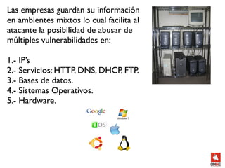 Las empresas guardan su información
en ambientes mixtos lo cual facilita al
atacante la posibilidad de abusar de
múltiples vulnerabilidades en:

1.- IP’s
2.- Servicios: HTTP, DNS, DHCP, FTP.
3.- Bases de datos.
4.- Sistemas Operativos.
5.- Hardware.
 