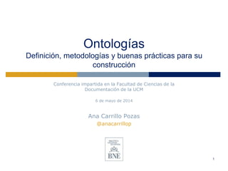 Ontologías
Definición, metodologías y buenas prácticas para su
construcción
Conferencia impartida en la Facultad de Ciencias de la
Documentación de la UCM
6 de mayo de 2014
Ana Carrillo Pozas
@anacarrillop
1
 