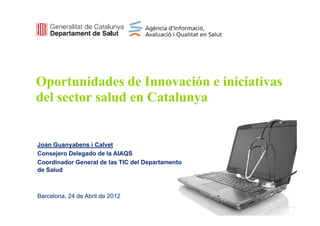 Oportunidades de Innovación e iniciativas
  p
del sector salud en Catalunya


Joan Guanyabens i Calvet
Consejero Delegado de la AIAQS
Coordinador General de las TIC del Departamento
de Salud



Barcelona, 24 de Abril de 2012
 