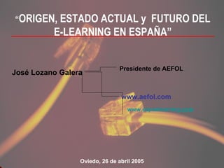 “ORIGEN, ESTADO ACTUAL y    FUTURO DEL
          E-LEARNING EN ESPAÑA”


                               Presidente de AEFOL
José Lozano Galera


                                www.aefol.com
                                  www.expoelearning.com




                 Oviedo, 26 de abril 2005
 