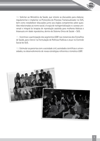9
10. Solicitar ao Ministério da Saúde, que retome as discussões para elaborar,
regulamentar e implantar os Protocolos do Processo Transexualizador no SUS,
bem como restabelecer discussões junto aos órgãos competentes sobre ques-
tões relacionadas ao nome social, cirurgia de transgenitalização e o acesso uni-
versal e integral às terapias de reprodução assistida para mulheres lésbicas e
bissexuais em idade reprodutiva, dentro do Sistema Único de Saúde – SUS.
11. Incentivar a participação dos segmentos LGBT nas instancias dos Conselhos
de Saúde, para intervir na Formulação de Políticas Publicas e atuar no Controle
Social do SUS.
12. Estimular as parcerias com a sociedade civil, sociedades cientificas e univer-
sidades, no desenvolvimento de novas estratégias referentes à temática LGBT.
 