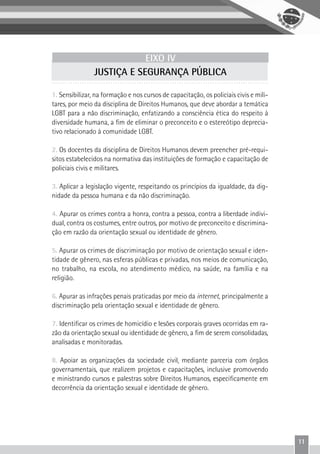 11
EIXO IV
JUSTIÇA E SEGURANÇA PÚBLICA
1. Sensibilizar, na formação e nos cursos de capacitação, os policiais civis e mili-
tares, por meio da disciplina de Direitos Humanos, que deve abordar a temática
LGBT para a não discriminação, enfatizando a consciência ética do respeito à
diversidade humana, a fim de eliminar o preconceito e o estereótipo deprecia-
tivo relacionado à comunidade LGBT.
2. Os docentes da disciplina de Direitos Humanos devem preencher pré-requi-
sitos estabelecidos na normativa das instituições de formação e capacitação de
policiais civis e militares.
3. Aplicar a legislação vigente, respeitando os princípios da igualdade, da dig-
nidade da pessoa humana e da não discriminação.
4. Apurar os crimes contra a honra, contra a pessoa, contra a liberdade indivi-
dual, contra os costumes, entre outros, por motivo de preconceito e discrimina-
ção em razão da orientação sexual ou identidade de gênero.
5. Apurar os crimes de discriminação por motivo de orientação sexual e iden-
tidade de gênero, nas esferas públicas e privadas, nos meios de comunicação,
no trabalho, na escola, no atendimento médico, na saúde, na família e na
religião.
6. Apurar as infrações penais praticadas por meio da internet, principalmente a
discriminação pela orientação sexual e identidade de gênero.
7. Identificar os crimes de homicídio e lesões corporais graves ocorridas em ra-
zão da orientação sexual ou identidade de gênero, a fim de serem consolidadas,
analisadas e monitoradas.
8. Apoiar as organizações da sociedade civil, mediante parceria com órgãos
governamentais, que realizem projetos e capacitações, inclusive promovendo
e ministrando cursos e palestras sobre Direitos Humanos, especificamente em
decorrência da orientação sexual e identidade de gênero.
 