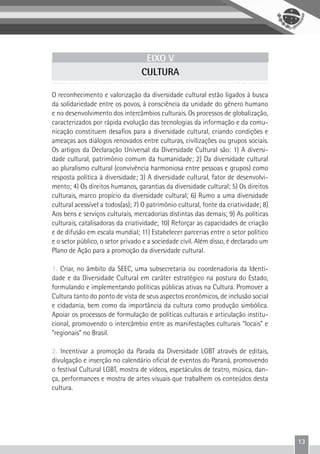 13
EIXO V
CULTURA
O reconhecimento e valorização da diversidade cultural estão ligados à busca
da solidariedade entre os povos, à consciência da unidade do gênero humano
e no desenvolvimento dos intercâmbios culturais. Os processos de globalização,
caracterizados por rápida evolução das tecnologias da informação e da comu-
nicação constituem desafios para a diversidade cultural, criando condições e
ameaças aos diálogos renovados entre culturas, civilizações ou grupos sociais.
Os artigos da Declaração Universal da Diversidade Cultural são: 1) A diversi-
dade cultural, patrimônio comum da humanidade; 2) Da diversidade cultural
ao pluralismo cultural (convivência harmoniosa entre pessoas e grupos) como
resposta política à diversidade; 3) A diversidade cultural, fator de desenvolvi-
mento; 4) Os direitos humanos, garantias da diversidade cultural; 5) Os direitos
culturais, marco propício da diversidade cultural; 6) Rumo a uma diversidade
cultural acessível a todos(as); 7) O patrimônio cultural, fonte da criatividade; 8)
Aos bens e serviços culturais, mercadorias distintas das demais; 9) As políticas
culturais, catalisadoras da criatividade; 10) Reforçar as capacidades de criação
e de difusão em escala mundial; 11) Estabelecer parcerias entre o setor político
e o setor público, o setor privado e a sociedade civil. Além disso, é declarado um
Plano de Ação para a promoção da diversidade cultural.
1. Criar, no âmbito da SEEC, uma subsecretaria ou coordenadoria da Identi-
dade e da Diversidade Cultural em caráter estratégico na postura do Estado,
formulando e implementando políticas públicas ativas na Cultura. Promover a
Cultura tanto do ponto de vista de seus aspectos econômicos, de inclusão social
e cidadania, bem como da importância da cultura como produção simbólica.
Apoiar os processos de formulação de políticas culturais e articulação institu-
cional, promovendo o intercâmbio entre as manifestações culturais “locais” e
“regionais” no Brasil.
2. Incentivar a promoção da Parada da Diversidade LGBT através de editais,
divulgação e inserção no calendário oficial de eventos do Paraná, promovendo
o festival Cultural LGBT, mostra de vídeos, espetáculos de teatro, música, dan-
ça, performances e mostra de artes visuais que trabalhem os conteúdos desta
cultura.
 