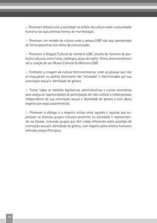 14
3. Promover debates com a sociedade no âmbito da cultura sobre a sexualidade
humana nas suas diversas formas de manifestação.
4. Promover um modelo de cultura onde a pessoa LGBT não seja apresentada
de forma pejorativa nos meios de comunicação.
5. Promover o Resgate Cultural da memória LGBT, através do fomento de pro-
dutos culturais, como livros, catálogos, peças de teatro, filmes, documentários e
até a criação de um Museu Cultural da Memória LGBT.
6. Combater a imagem da cultura heteronormativa, onde as pessoas que não
se enquadram no padrão dominante são “rotuladas” e discriminadas por sua
orientação sexual e identidade de gênero.
7. Tomar todas as medidas legislativas, administrativas e outras necessárias
para assegurar oportunidades de participação da vida cultural a todas pessoas,
independente de sua orientação sexual e identidade de gênero e com pleno
respeito por essas características.
8. Promover o diálogo e o respeito mútuo entre aqueles e aquelas que ex-
pressam os diversos grupos culturais presentes na sociedade e representan-
tes no Estado, incluindo grupos que têm visões diferentes sobre questões de
orientação sexual e identidade de gênero, com respeito pelos direitos humanos
referidos nestes Princípios.
 