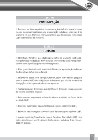 15
EIXO VI
COMUNICAÇÃO
1. Fortalecer os sistemas públicos de comunicação estadual e federal e imple-
mentar nas demais localidades uma programação voltada aos interesses deste
segmento em suas diferentes esferas, garantindo a participação da comunidade
LGBT na elaboração do conteúdo.
EIXO VII
TURISMO
1. Identificar e fortalecer a entidade representativa do segmento LGBT no Pa-
raná perante as entidades do trade turístico, identificando quais destas desen-
volvem ações especificas para o referido segmento.
2. Criar grupo técnico temático dentro da Câmara de segmentação do Conse-
lho Consultivo do Turismo no Paraná.
3. Levantar os dados sobre serviços turísticos, assim como realizar pesquisas
sobre o turismo LGBT, com o objetivo de elaborar um guia oficial e materiais de
divulgação e reportagem voltados a este segmento.
4. Realizar pesquisas de mercado que identifiquem demandas reais e potenciais
do turismo no âmbito estadual.
5. Estruturar um programa de turismo focado nas atividades da Parada da Di-
versidade LGBT.
6. Qualificar os serviços e equipamentos para atender o segmento LGBT.
7. Estimular a estruturação e comercialização de roteiros para o público LGBT.
8. Apoiar manifestações culturais, como a Parada da Diversidade LGBT, entre
outras, com temas referentes aos direitos humanos e cidadania desta comuni-
dade em questão.
 