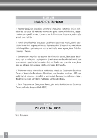 16
1. Realizar pesquisas, através da Secretaria Estadual do Trabalho e órgãos com-
petentes, voltadas ao mercado de trabalho para a comunidade LGBT, respei-
tando suas especificidades, com recortes de identidade de gênero, orientação
sexual, raça e etnia.
2. Fomentar campanhas, através do Governo do Estado do Paraná, com o obje-
tivo de incentivar a oportunidade do segmento LGBT à inserção no mercado de
trabalho público e privado, para a conscientização sobre a geração de Trabalho,
Emprego e Renda.
3. Contemplar e respeitar os recortes de orientação sexual, identidade de gê-
nero, raça e etnia para os programas já existentes no Estado do Paraná, que
promovem a capacitação, formação e intermediação para posterior inserção de
mão-de-obra da comunidade LGBT no mercado de trabalho.
4. Promover cursos, seminários e workshops, através do Governo do Estado do
Paraná e Secretarias Estaduais e Municipais, envolvendo a temática LGBT, com
o objetivo de informar e sensibilizar a sociedade, bem como enfatizar as classes
dos Empregadores, Servidores Públicos e Centrais Sindicais.
5. Criar Programas de Geração de Renda, por meio do Governo do Estado do
Paraná, voltados à comunidade LGBT.
EIXO VIII
TRABALHO E EMPREGO
EIXO IX
PREVIDENCIA SOCIAL
Sem discussão.
 
