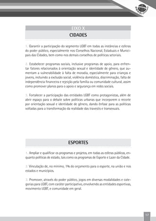 17
EIXO X
CIDADES
1. Garantir a participação do segmento LGBT em todas as instâncias e esferas
do poder público, especialmente nos Conselhos Nacional, Estaduais e Munici-
pais das Cidades, bem como nos demais conselhos de políticas setoriais.
2. Estabelecer programas sociais, inclusive programas de apoio, para enfren-
tar fatores relacionados à orientação sexual e identidade de gênero, que au-
mentam a vulnerabilidade à falta de moradia, especialmente para crianças e
jovens, incluindo a exclusão social, violência doméstica, discriminação, falta de
independência financeira e rejeição pela família ou comunidade cultural, assim
como promover planos para o apoio e segurança em redes sociais.
3. Fortalecer a participação das entidades LGBT como protagonistas, além de
abrir espaço para o debate sobre políticas urbanas que incorporem o recorte
por orientação sexual e identidade de gênero, dando ênfase para as políticas
voltadas para a transformação da realidade das travestis e transexuais.
1. Ampliar e qualificar os programas e projetos, em todas as esferas públicas, en-
quanto políticas de estado, tais como os programas de Esporte e Lazer da Cidade.
2. Vinculação de, no mínimo, 1% do orçamento para o esporte, na união e nos
estados e municípios.
3. Promover, através do poder público, jogos em diversas modalidades e cate-
gorias para LGBT, com caráter participativo, envolvendo as entidades esportivas,
movimento LGBT, e comunidade em geral.
ESPORTES
 