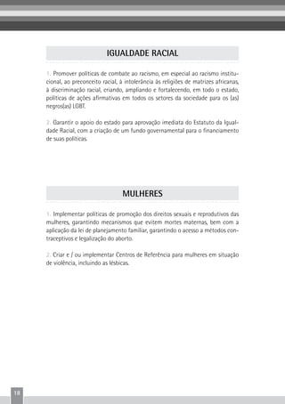 18
1. Promover políticas de combate ao racismo, em especial ao racismo institu-
cional, ao preconceito racial, à intolerância às religiões de matrizes africanas,
à discriminação racial, criando, ampliando e fortalecendo, em todo o estado,
políticas de ações afirmativas em todos os setores da sociedade para os (as)
negros(as) LGBT.
2. Garantir o apoio do estado para aprovação imediata do Estatuto da Igual-
dade Racial, com a criação de um fundo governamental para o financiamento
de suas políticas.
IGUALDADE RACIAL
1. Implementar políticas de promoção dos direitos sexuais e reprodutivos das
mulheres, garantindo mecanismos que evitem mortes maternas, bem com a
aplicação da lei de planejamento familiar, garantindo o acesso a métodos con-
traceptivos e legalização do aborto.
2. Criar e / ou implementar Centros de Referência para mulheres em situação
de violência, incluindo as lésbicas.
MULHERES
 